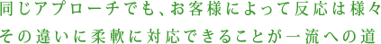 同じアプローチでも、お客様によって反応は様々　その違いに柔軟に対応できることが一流への道