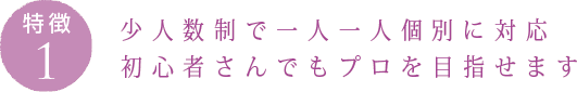 特徴1：少人数制で一人一人個別に対応 初心者さんでもプロを目指せます