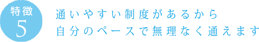 特徴5：通いやすい制度があるから 自分のペースで無理なく通えます