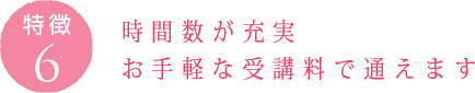 特徴6：時間数が充実 お手軽な受講料で通えます