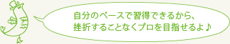 自分のペースで習得できるから、挫折することなくプロを目指せるよ♪
