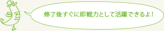 修了後すぐに即戦力として活躍できるよ！